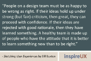 “People on a design team must be as happy to be wrong as right. If their ideas hold up under strong (but fair) criticism, then great, they can proceed with confidence. If their ideas are rejected with good rationale, then they have learned something. A healthy team is made up of people who have the attitude that it is better to learn something new than to be right.” - Sketching User Experiences by Bill Buxton