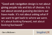 “Good web navigation design is not about giving people lots and lots of choices. It is not about second guessing decisions we have made. It’s not about asking what if we want to get back to where we were. It’s about looking forward, not about looking backward.” - Gerry McGovern