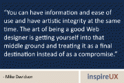You can have information and ease of use and have artistic integrity at the same time. The art of being a good Web designer is getting yourself into that middle ground and treating it as a final destination instead of as a compromise. - Mike Davidson