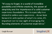 It's easy to forget, in a world of incredible possibility and infinite creativity, the power of simplicity and the importance of a solid customer experience foundation. This is especially true related to online user experience... As we look forward in anticipation of what's to come, it's important not to lose sight of managing the founding elements of customer experience. - Leigh Duncan
