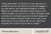 “Saying that people are the focus of user experience is stating the obvious, but when we are deeply engaged in our own work as user experience designers, it can be difficult to constantly remember to keep people at the center of design. For most of us, it’s hard not to get caught up in the skills and techniques that the technologies we work with require and even harder not to want to use technology to solve problems. But as user experience designers, we need to keep our eye on people.” - Whitney Quesenbery