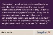 “Users don’t care about convention and heuristics and all of that. Users just want to have a good experience achieving the outcomes they set out to achieve in your site/system/product.  Surely we, as experience designers, can not only design a non-problematic experience. Surely we can actually create a pleasurable experience through the way that people interact with our content or functionality.” - Leisa Reichelt