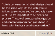 “Life is conversational. Web design should be the same way. On the web, you’re talking to someone you’ve probably never met - so it’s important to be clear and precise. Thus, well structured navigation and content organization goes hand in hand with having a good conversation.” - Chikezie Ejiasi
