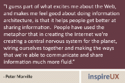 I guess part of what excites me about the Web, and makes me feel good about doing information architecture, is that it helps people get better at sharing information. People have used the metaphor that in creating the Internet we're creating a central nervous system for the planet, wiring ourselves together and making the ways that we're able to communicate and share information much more fluid. Of course, in order to feel good about that, you have to have a certain amount of optimism that if we enable people to communicate and share information better, they'll ultimately make better decisions. - Peter Morville  