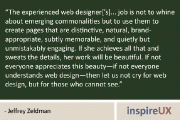 “The experienced web designer['s]… job is not to whine about emerging commonalities but to use them to create pages that are distinctive, natural, brand-appropriate, subtly memorable, and quietly but unmistakably engaging. If she achieves all that and sweats the details, her work will be beautiful. If not everyone appreciates this beauty—if not everyone understands web design—then let us not cry for web design, but for those who cannot see.” - Jeffrey Zeldman