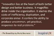 “Innovation lies at the heart of both better design and better business. It magnifies drive inside the organization. It slashes the costs of inefficiency, duplication, and corporate ennui. It confers the ability to produce uncommon, yet practical, responses to real problems.” - The Brand Gap by Marty Neumeier
