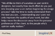 “We all like to think of ourselves as user centric designers, but exactly how much effort do you put into knowing your users before beginning the design process? Take the time to really understand them the best you can... Understanding your users not only improves the quality of your work, but also helps move the discussion away from the personal preferences of the client, to the people who’s opinion really matters.” - Paul Boag
