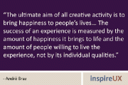 “The ultimate aim of all creative activity is to bring happiness to people’s lives… The success of an experience is measured by the amount of happiness it brings to life and the amount of people willing to live the experience, not by its individual qualities.” - Andrë Braz