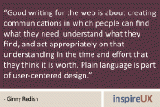 “Good writing for the web is about creating communications in which people can find what they need, understand what they find, and act appropriately on that understanding in the time and effort that they think it is worth. Plain language is part of user-centered design.” - Ginny Redish