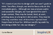 “It’s standard practice to design with our user’s goals in mind. Too often, though, we tend to focus only on the immediate goals… Although we may produce usable and successful designs, we have ignored the user’s larger context. They may be bored, tired, at work, grinding away at a long term deliverable. They may be entering countless rows of data into a spreadsheet.  People love to have fun. Without sacrificing usability, let’s bring a little fun into our designs.” - Loren Baxter