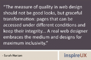 “The measure of quality in web design should not be good looks, but graceful transformation: pages that can be accessed under different conditions and keep their integrity… A real web designer embraces the medium and designs for maximum inclusivity.” - Sarah Horton