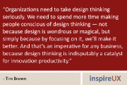 “Organizations need to take design thinking seriously. We need to spend more time making people conscious of design thinking — not because design is wondrous or magical, but simply because by focusing on it, we’ll make it better. And that’s an imperative for any business, because design thinking is indisputably a catalyst for innovation productivity.” - Tim Brown