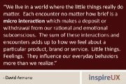 “We live in a world where the little things really do matter. Each encounter no matter how brief is a micro interaction which makes a deposit or withdrawal from our rational and emotional subconscious. The sum of these interactions and encounters adds up to how we feel about a particular product, brand or service. Little things. Feelings. They influence our everyday behaviors more than we realize.” - David Armano