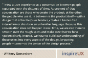 “I view a user experience as a conversation between people separated over the distance of time. At one end of that conversation are those who create the product; at the other, the people who use it. In between is the product itself—with a design that either helps or hinders; creates a barrier-free interaction or shouts in an unfamiliar language. Because this conversation does not happen in real time, we are not there to smooth over the rough spots and make sure that we have spoken clearly. Instead, we have to build our understanding of those users into every aspect of the design, by putting people—users—at the center of the design process.” - Whitney Quesenbery