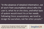 “In the absence of detailed information, we all work from assumptions about who the user is, what he or she does, and what type of system would meet his or her needs. Following these assumptions, we tend to design for ourselves, not for other people.” - Human Factor: Designing Computer Systems for People by Richard Rubinstein and Harry Hersh