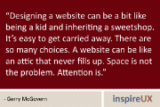 “Designing a website can be a bit like being a kid and inheriting a sweetshop. It’s easy to get carried away. There are so many choices. A website can be like an attic that never fills up. Space is not the problem. Attention is.” - Gerry McGovern