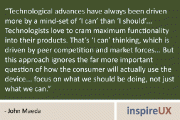 “Technological advances have always been driven more by a mind-set of ‘I can’ than ‘I should’… Technologists love to cram maximum functionality into their products. That’s ‘I can’ thinking, which is driven by peer competition and market forces… But this approach ignores the far more important question of how the consumer will actually use the device… focus on what we should be doing, not just what we can.” - John Maeda