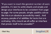 “If you want to reach the greatest number of users possible, it’s best to write clearly and simply and design your interfaces to be consistent from page to page. For some people, simple usability advice like this is an absolute accessibility need… And anyway, people of all abilities fail tasks that are confusing. Why should we all suffer an interface that proves itself to be unusable?” - Matt May