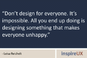 “Don’t design for everyone. It’s impossible. All you end up doing is designing something that makes everyone unhappy.” - Leisa Reichelt