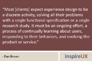 “Most [clients] expect experience design to be a discrete activity, solving all their problems with a single functional specification or a single research study. It must be an ongoing effort, a process of continually learning about users, responding to their behaviors, and evolving the product or service.” - Dan Brown