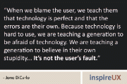 “When we blame the user, we teach them that technology is perfect and that the errors are their own. Because technology is hard to use, we are teaching a generation to be afraid of technology. We are teaching a generation to believe in their own stupidity... It’s not the user’s fault.” - Jono DiCarlo