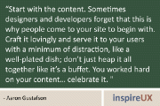 “Start with the content. Sometimes designers and developers forget that this is why people come to your site to begin with. Craft it lovingly and serve it to your users with a minimum of distraction, like a well-plated dish; don’t just heap it all together like it’s a buffet. You worked hard on your content… celebrate it. ” - Aaron Gustafson