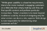 “While great usability is a baseline requirement, there is far more involved in engaging customers on a Web site than simply making sure they can find specific content and perform particular transactions. Today’s mandate is to move beyond traditional usability. Instead of designing only for what visitors can do on a site, superior Web design is now responsible for determining what customers will do.” - Eric Schaffer