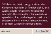 “Without aesthetic, design is either the humdrum repetition of familiar clichés or a wild scramble for novelty. Without the aesthetic, the computer is but a mindless speed machine, producing effects without substance. Form without relevant content, or content without meaningful form.” - Paul Rand