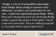 “Design is a form of competitive advantage... Good design allows things to operate more efficiently, smoothly, and comfortably for the user... Customers appreciate good design. While they can’t necessarily point out what specifically makes it good, they know it feels better. There’s a visceral connection. They are willing to pay for it, if you give them a great experience.” - James P. Hackett