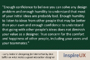 “Enough confidence to believe you can solve any design problem and enough humility to understand that most of your initial ideas are probably bad. Enough humility to listen to ideas from other people that may be better than your own and enough confidence to understand that going with other people’s ideas does not diminish your value as a designer. True concern for the comfort and happiness of other people, including your users and your teammates.” - Larry Tesler in Designing for Interaction by Dan Saffer on what makes a good interaction designer