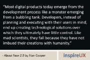 “Most digital products today emerge from the development process like a monster emerging from a bubbling tank. Developers, instead of planning and executing with their users in mind, end up creating technological solutions over which they ultimately have little control. Like mad scientists, they fail because they have not imbued their creations with humanity.” - About Face 2.0 by Alan Cooper