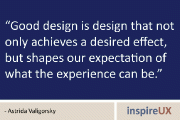“Good design is design that not only achieves a desired effect, but shapes our expectation of what the experience can be.” - Astrida Valigorsky