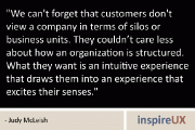 “We can’t forget that customers don’t view a company in terms of silos or business units. They couldn’t care less about how an organization is structured. What they want is an intuitive experience that draws them into an experience that excites their senses.” - Judy McLeish