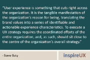 “User experience is something that cuts right across the organization. It is the tangible manifestation of the organization’s reason for being, translating the brand values into a series of identifiable and actionable experience characteristics. To execute a UX strategy requires the coordinated efforts of the entire organization, and, as such, should sit close to the centre of the organization’s overall strategy.” - Steve Baty