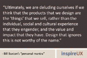 “Ultimately, we are deluding ourselves if we think that the products that we design are the ‘things’ that we sell, rather than the individual, social and cultural experience that they engender, and the value and impact that they have. Design that ignores this is not worthy of the name.” - Bill Buxton's “personal mantra”