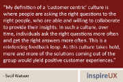 “My definition of a ‘customer centric’ culture is where people are asking the right questions to the right people, who are able and willing to collaborate to provide their insights. In such a culture, over time, individuals ask the right questions more often and get the right answers more often. This is a reinforcing feedback loop. As this culture takes hold, more and more of the solutions coming out of the group would yield positive customer experiences.” - Secil Watson