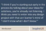 “I think if you’re starting out early in the process by talking about your ideas for solutions, you’re already not listening. I think you need to enter into any design project with that zen learner’s mind of ‘I don’t know what I don’t know.’” - Kim Goodwin