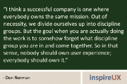 “I think a successful company is one where everybody owns the same mission. Out of necessity, we divide ourselves up into discipline groups. But the goal when you are actually doing the work is to somehow forget what discipline group you are in and come together. So in that sense, nobody should own user experience; everybody should own it.” - Don Norman