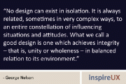 “No design can exist in isolation. It is always related, sometimes in very complex ways, to an entire constellation of influencing situations and attitudes. What we call a good design is one which achieves integrity – that is, unity or wholeness – in balanced relation to its environment.” - George Nelson