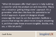 “What UX designers offer that’s special is help building a vision for what the product can and should be. This is not a reductive ‘getting things done’ approach. It’s a generative ‘what does this have the potential to be’ kind of approach. A good UX designer should encourage the team to ask that question, facilitate a process that brings the whole team along in answering it, and then make those answers tangible, doable, and, yes, a little bit pretty.” - Leah Buley
