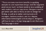 “There are many near-term benefits to applying analytics to user experience design. And the long-term promises so much. So there needs to be a wedding of web analytics and user experience. Designers need to get better with data to finally be able to design for finding, as well as to better communicate with managers, business analysts, and, to a degree, information technologists and developers. Designers will have to learn a foreign language to win them over. That language is data.” - Louis Rosenfeld