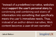 “Instead of a predefined narrative, websites must support the user’s personal story by condensing and combining vast stores of information into something that specifically meets the user’s immediate needs. Thus, instead of an author-driven narrative, Web content becomes a user-driven narrative.” - Jakob Nielsen
