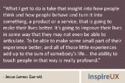 “What I get to do is take that insight into how people think and how people behave and turn it into something, a product or a service, that is going to make their lives better. It’s going to improve their lives in some way that they may not even be able to articulate. To be able to make some small part of their experience better, and all of those little experiences add up to the sum of somebody’s life… the ability to touch people in that way is really profound.” - Jesse James Garrett