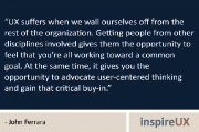 “UX suffers when we wall ourselves off from the rest of the organization. Getting people from other disciplines involved gives them the opportunity to feel that you’re all working toward a common goal. At the same time, it gives you the opportunity to advocate user-centered thinking and gain that critical buy-in.” - John Ferrara