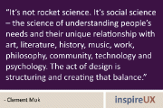 “It’s not rocket science. It’s social science – the science of understanding people’s needs and their unique relationship with art, literature, history, music, work, philosophy, community, technology and psychology. The act of design is structuring and creating that balance.” - Clement Mok