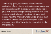“To be truly great, we have to understand the motivation of our clients, maintain constant two-way communication with shockingly uncreative people, get a firm handle on copywriting and how that craft exists symbiotically with the visual element, and foresee how the finished whole will be greater than the sum of the bits and pieces we spent hours obsessing over. All of these factors cascade into the final product.” - Kevin Potts