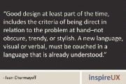 “Good design at least part of the time, includes the criteria of being direct in relation to the problem at hand–not obscure, trendy, or stylish. A new language, visual or verbal, must be couched in a language that is already understood.” – Ivan Chermayeff