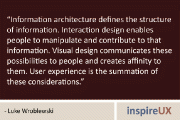“Information architecture defines the structure of information. Interaction design enables people to manipulate and contribute to that information. Visual design communicates these possibilities to people and creates affinity to them. User experience is the summation of these considerations.” - Luke Wroblewski