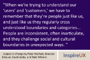“When we’re trying to understand our ‘users’ and ‘customers,’ we have to remember that they’re people just like us, and just like us they regularly cross understood boundaries and categories… People are inconsistent, often inarticulate, and they challenge social and cultural boundaries in unexpected ways.” - Subject to Change by Peter Merholz, Brandon Schauer, David Verba, and Todd Wilkens