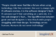 “People should never feel like a failure when using technology. Like the customer, the user is always right. If software crashes, it is the software designer’s fault. If someone can’t find something on a web site, it is the web designer’s fault… The big difference between good and bad designers is how they handle people struggling with their design. Technology serves humans. Humans do not serve technology.” - Joshua Porter
